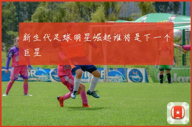 新生代足球明星崛起谁将是下一个巨星