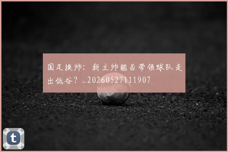 国足换帅：新主帅能否带领球队走出低谷？_20260527111907