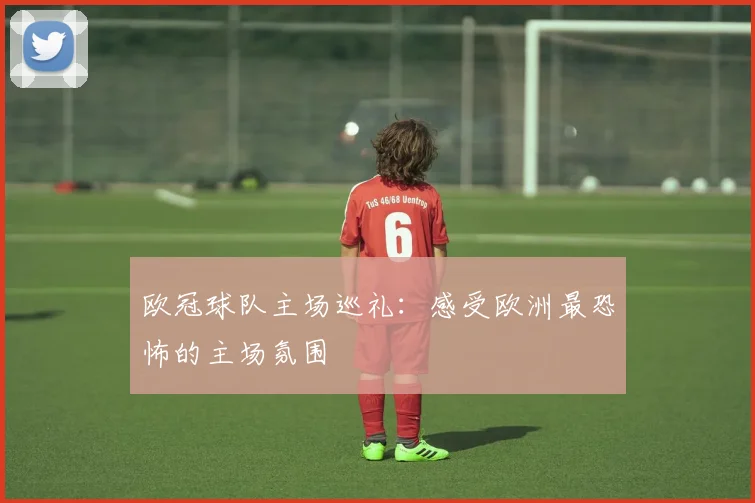 欧冠球队主场巡礼：感受欧洲最恐怖的主场氛围