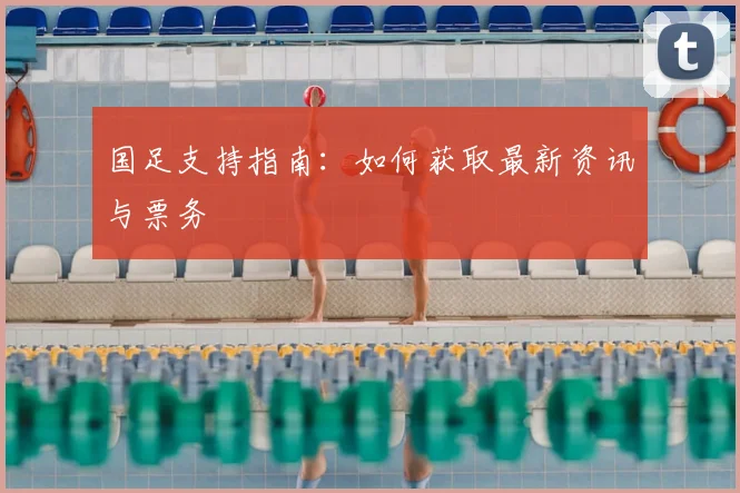 国足支持指南:如何获取最新资讯与票务