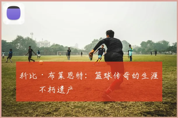 科比·布莱恩特：篮球传奇的生涯与不朽遗产