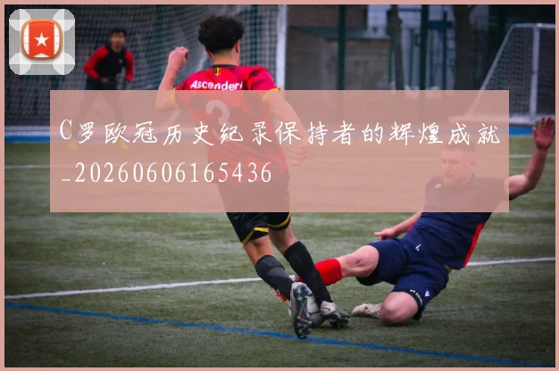 C罗欧冠历史纪录保持者的辉煌成就_20260606165436