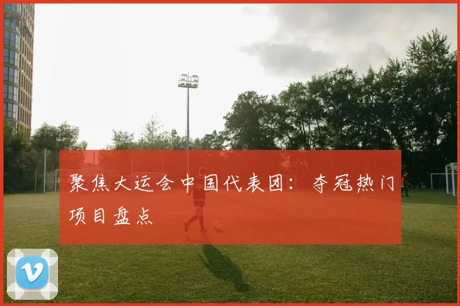 聚焦大运会中国代表团:夺冠热门项目盘点