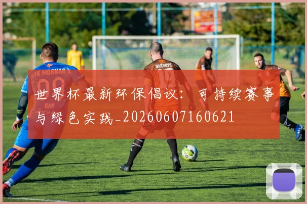 世界杯最新环保倡议:可持续赛事与绿色实践_20260607160621